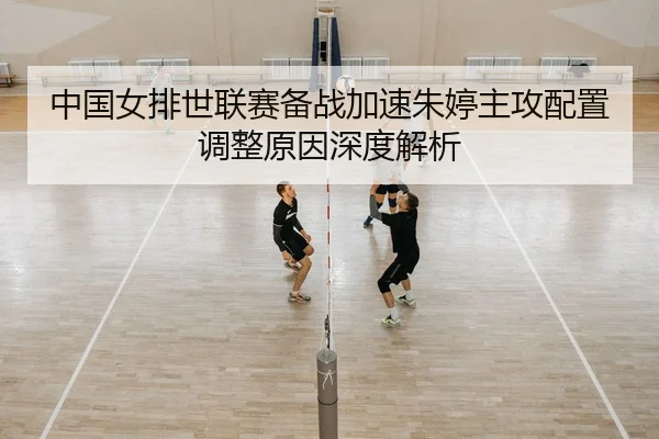 中国女排世联赛备战加速朱婷主攻配置调整原因深度解析